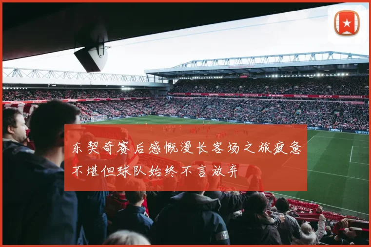 东契奇赛后感慨漫长客场之旅疲惫不堪但球队始终不言放弃