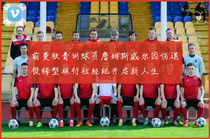 前曼联青训球员詹姆斯威尔因伤退役转型旅行社经纪开启新人生