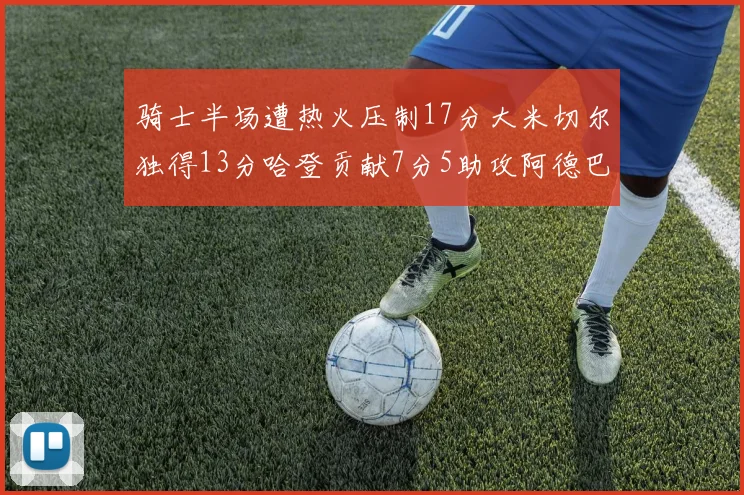 骑士半场遭热火压制17分大米切尔独得13分哈登贡献7分5助攻阿德巴约状态低迷仅9中1