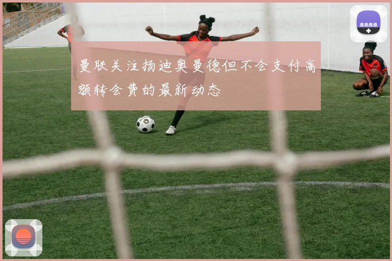 曼联关注扬迪奥曼德但不会支付高额转会费的最新动态