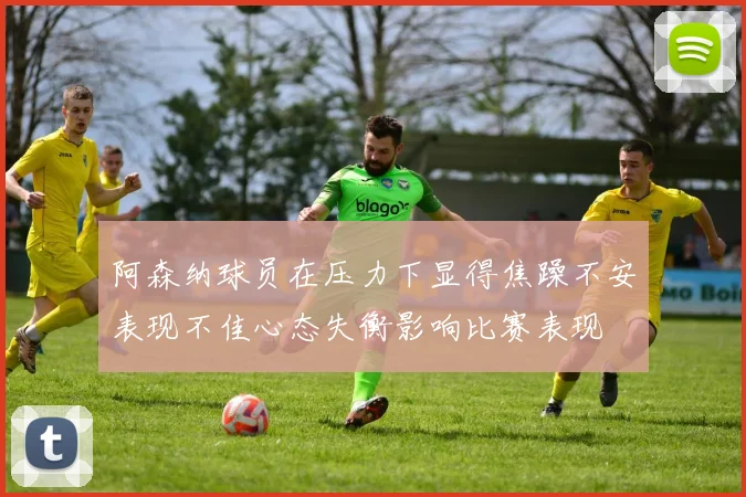 阿森纳球员在压力下显得焦躁不安表现不佳心态失衡影响比赛表现
