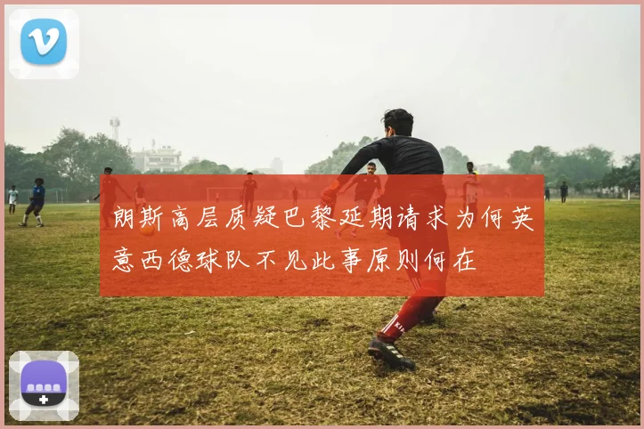 朗斯高层质疑巴黎延期请求为何英意西德球队不见此事原则何在