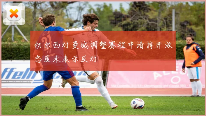 切尔西对曼城调整赛程申请持开放态度未表示反对