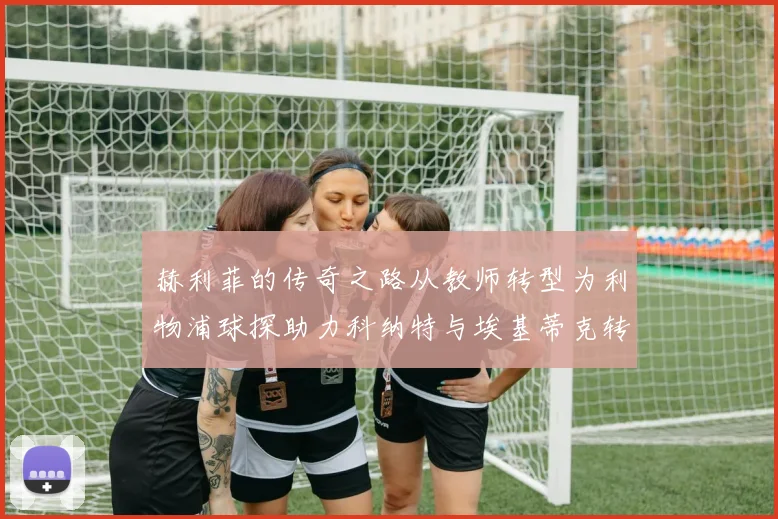 赫利菲的传奇之路从教师转型为利物浦球探助力科纳特与埃基蒂克转会