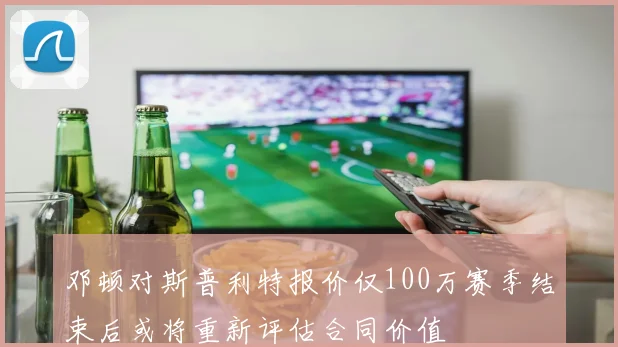 邓顿对斯普利特报价仅100万赛季结束后或将重新评估合同价值
