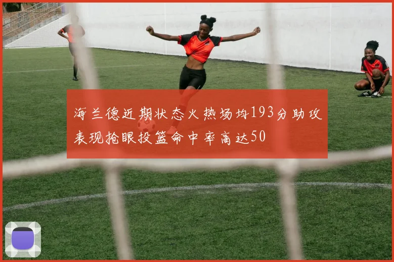 海兰德近期状态火热场均193分助攻表现抢眼投篮命中率高达50