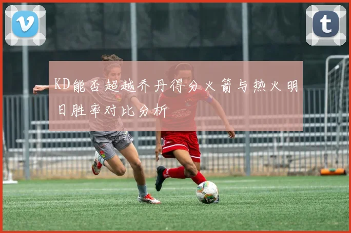 KD能否超越乔丹得分火箭与热火明日胜率对比分析